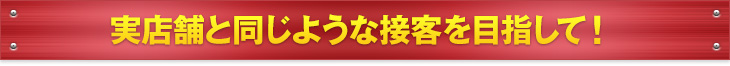 実店舗と同じような接客を目指して！