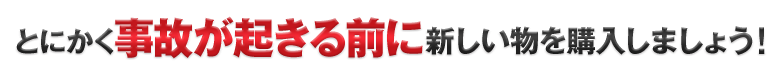 とにかく事故が起きる前に新しい物を購入しましょう！