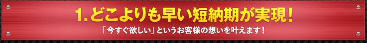 1. どこよりも早い短納期が実現！